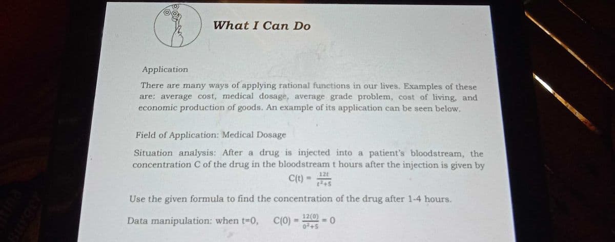 What I Can Do
Application
There are many ways of applying rational functions in our lives. Examples of these
are: average cost, medical dosage, average grade problem, cost of living, and
economic production of goods. An example of its application can be seen below.
Field of Application: Medical Dosage
Situation analysis: After a drug is injected into a patient's bloodstream, the
concentration C of the drug in the bloodstream t hours after the injection is given by
12t
C(t) =
[2+5
Use the given formula to find the concentration of the drug after 1-4 hours.
Data manipulation: when t-0,
C(0)
12(0)
02+5
%3D
%3D
