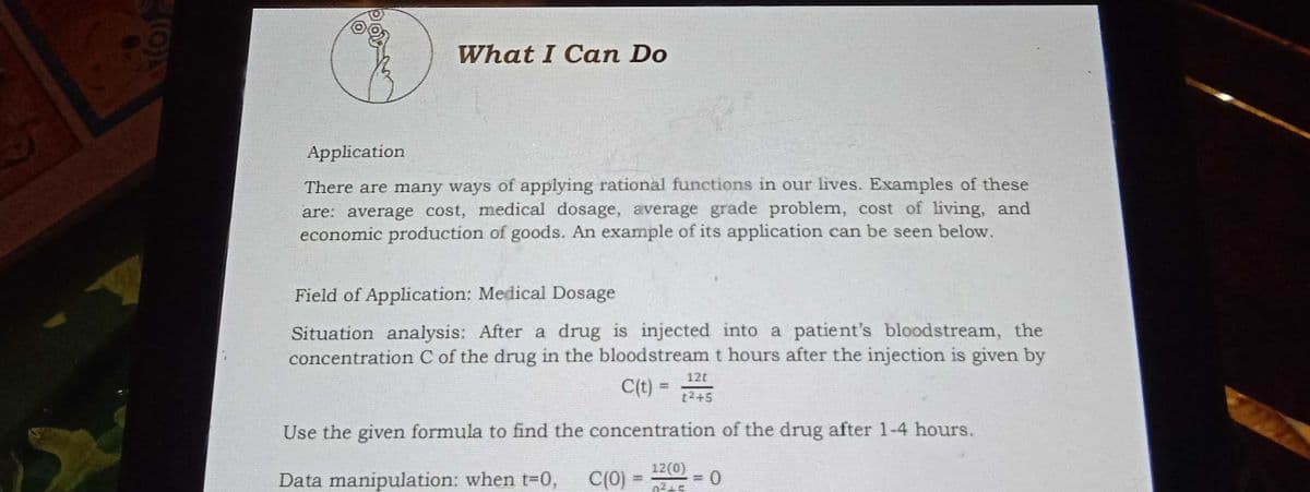 What I Can Do
Application
There are many ways of applying rational functions in our lives. Examples of these
are: average cost, medical dosage, average grade problem, cost of living, and
economic production of goods. An example of its application can be seen below.
Field of Application: Medical Dosage
Situation analysis: After a drug is injected into a patient's bloodstream, the
concentration C of the drug in the bloodstream t hours after the injection is given by
12t
C(t) =
%3D
t2+5
Use the given formula to find the concentration of the drug after 1-4 hours.
12(0)
Data manipulation: when t3D0,
C(0)
02+5
