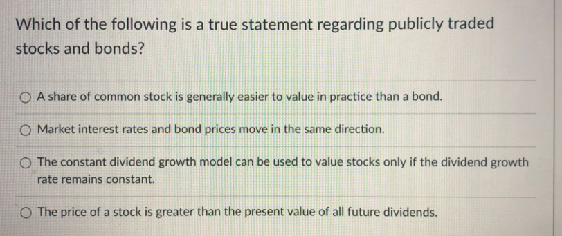Which of the following is a true statement regarding publicly traded
stocks and bonds?
O A share of common stock is generally easier to value in practice than a bond.
O Market interest rates and bond prices move in the same direction.
O The constant dividend growth model can be used to value stocks only if the dividend growth
rate remains constant.
O The price of a stock is greater than the present value of all future dividends.
