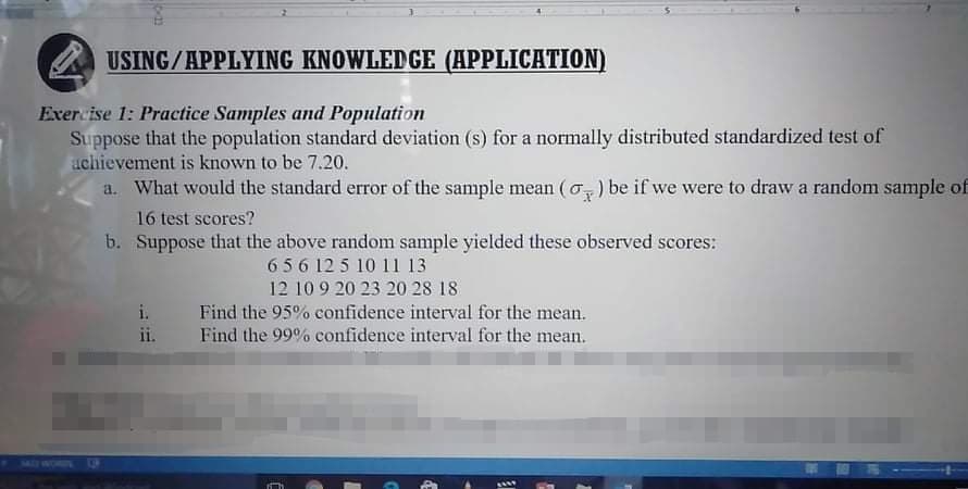 USING/APPLYING KNOWLEDGE (APPLICATION)
Exercise 1: Practice Samples and Population
Suppose that the population standard deviation (s) for a normally distributed standardized test of
achievement is known to be 7.20.
a. What would the standard error of the sample mean (o) be if we were to draw a random sample of
16 test scores?
b. Suppose that the above random sample yielded these observed scores:
656 12 5 10 11 13
12 10 9 20 23 20 28 18
Find the 95% confidence interval for the mean.
Find the 99% confidence interval for the mean.
ii.
