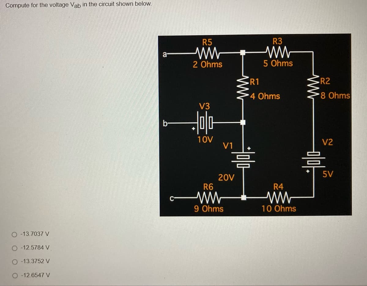 Compute for the voltage Vab in the circuit shown below.
○ -13.7037 V
○-12.5784 V
O-13.3752 V
O-12.6547 V
a
R5
ww
2 Ohms
V3
미다
10V
V1
20V
R6
ww
9 Ohms
ww
R3
5 Ohms
•R1
4 Ohms
R4
ww
10 Ohms
w
• R2
8 Ohms
V2
믐
5V