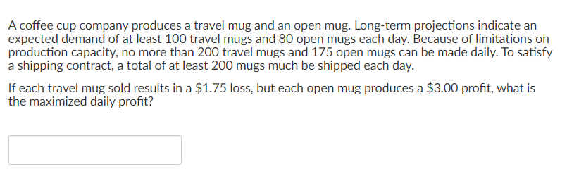 A coffee cup company produces a travel mug and an open mug. Long-term projections indicate an
expected demand of at least 100 travel mugs and 80 open mugs each day. Because of limitations on
production capacity, no more than 200 travel mugs and 175 open mugs can be made daily. To satisfy
a shipping contract, a total of at least 200 mugs much be shipped each day.
If each travel mug sold results in a $1.75 loss, but each open mug produces a $3.00 profit, what is
the maximized daily profit?