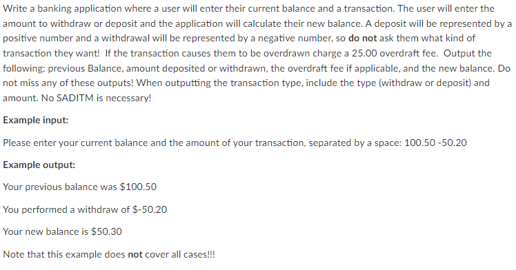 Write a banking application where a user will enter their current balance and a transaction. The user will enter the
amount to withdraw or deposit and the application will calculate their new balance. A deposit will be represented by a
positive number and a withdrawal will be represented by a negative number, so do not ask them what kind of
transaction they want! If the transaction causes them to be overdrawn charge a 25.00 overdraft fee. Output the
following: previous Balance, amount deposited or withdrawn, the overdraft fee if applicable, and the new balance. Do
not miss any of these outputs! When outputting the transaction type, include the type (withdraw or deposit) and
amount. No SADITM is necessary!
Example input:
Please enter your current balance and the amount of your transaction, separated by a space: 100.50 -50.20
Example output:
Your previous balance was $100.50
You performed a withdraw of $-50.20
Your new balance is $50.30
Note that this example does not cover all cases!!!
