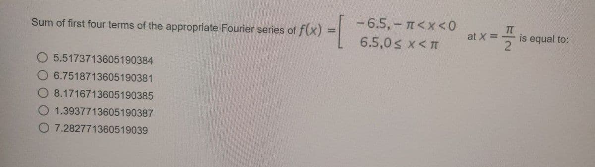 Sum of first four terms of the appropriate Fourier series of f(x)
-1
5.5173713605190384
6.7518713605190381
8.1716713605190385
1.3937713605190387
O 7.282771360519039
-6.5,- π<x<0
6.5,0< X<T
at X =
T
2
is equal to: