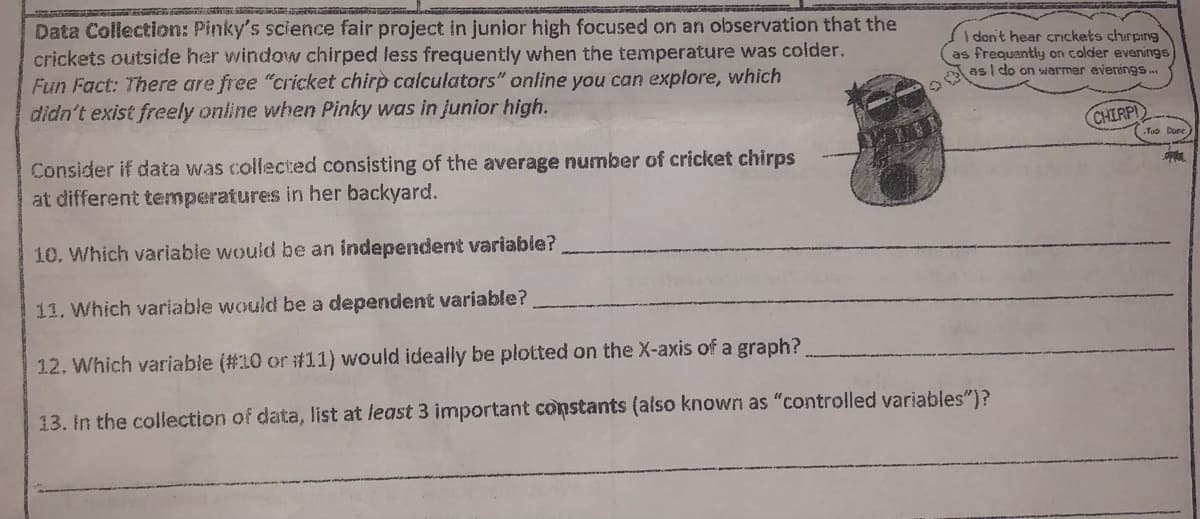 Data Collection: Pinky's science fair project in junior high focused on an observation that the
crickets outside her window chirped less frequently when the temperature was colder.
Fun Fact: There are free "cricket chirp calculators" online you can explore, which
didn't exist freely online when Pinky was in junior high.
I don't hear crickets chirping
as frequently on colder evenings
as | do on warmer evenings .
CHIRPI
Yuo Done.
Consider if data was collected consisting of the average number of cricket chirps
at different temperatures in her backyard.
10. Which variable would be an independent variable?
11. Which variable would be a dependent variable?
12. Which variable (#10 or #11) would ideally be plotted on the X-axis of a graph?
13. In the collection of data, list at least 3 important constants (also known as "controlled variables")?
