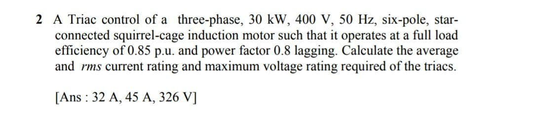 2 A Triac control of a three-phase, 30 kW, 400 V, 50 Hz, six-pole, star-
connected squirrel-cage induction motor such that it operates at a full load
efficiency of 0.85
and rms current rating and maximum voltage rating required of the triacs.
р.u.
and
power factor 0.8 lagging. Calculate the average
[Ans : 32 A, 45 A, 326 V]
