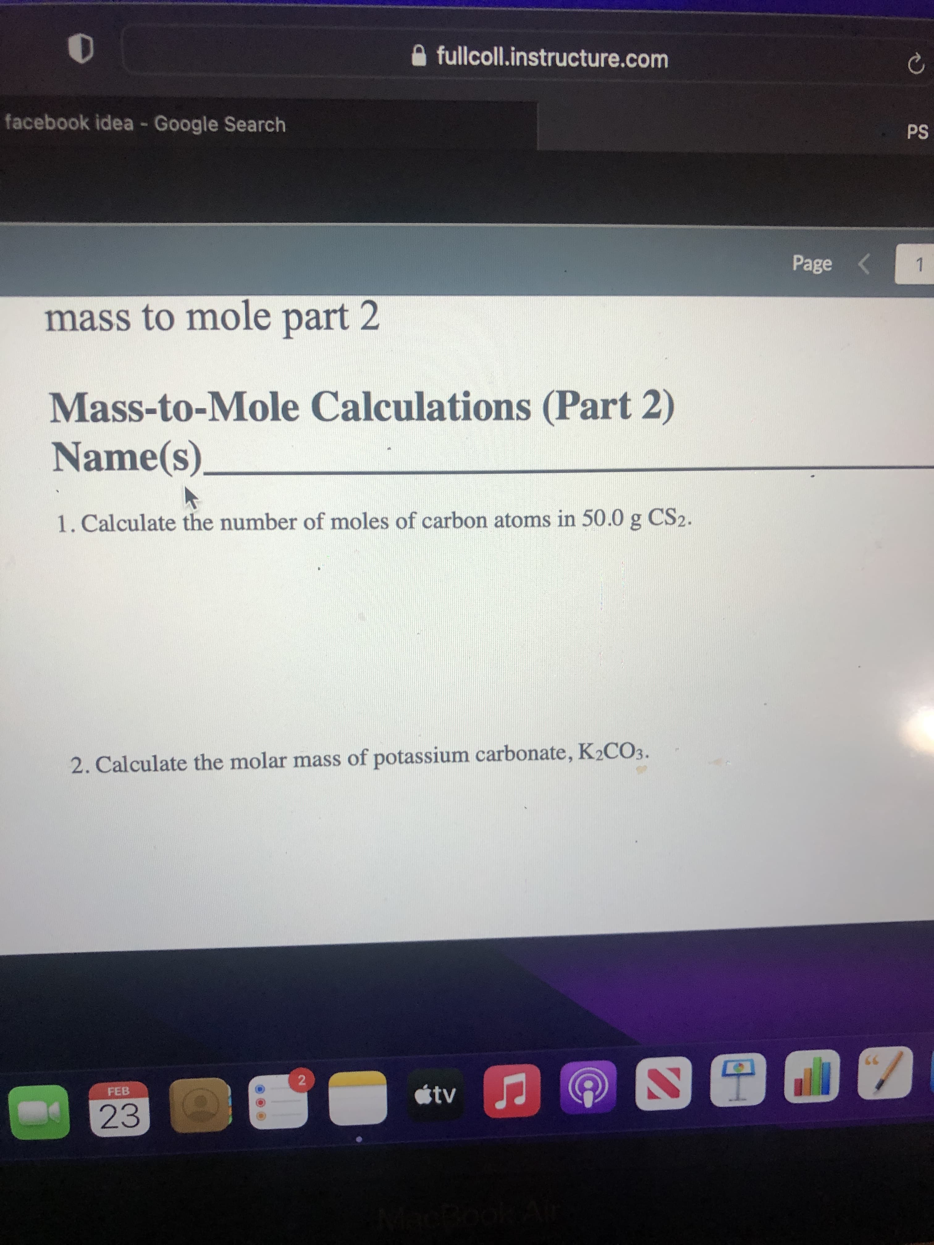 2.
fullcoll.instructure.com
facebook idea - Google Search
Sd
Page <
1.
mass to mole part 2
Mass-to-Mole Calculations (Part 2)
Name(s).
1. Calculate the number of moles of carbon atoms in 50.0 g CS2.
2. Calculate the molar mass of potassium carbonate, K2CO3.
tv
FEB
23
