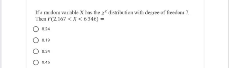 If a random variable X has the x² distribution with degree of freedom 7.
Then P(2.167 < X < 6.346) =
O 0.24
O 0.19
O 0.34
O 0.45