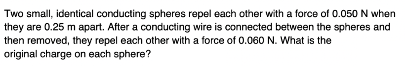 Two small, identical conducting spheres repel each other with a force of 0.050 N when
they are 0.25 m apart. After a conducting wire is connected between the spheres and
then removed, they repel each other with a force of 0.060 N. What is the
original charge on each sphere?
