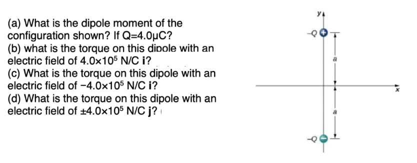 (a) What is the dipole moment of the
configuration shown? If Q=4.0µC?
(b) what is the torque on this dipole with an
electric field of 4.0x105 N/C i?
(c) What is the torque on this dipole with an
electric field of -4.0x105 N/C i?
(d) What is the torque on this dipole with an
electric field of ±4.0x105 N/C j?
