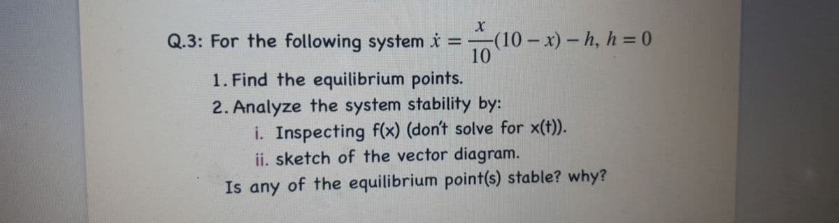 Q.3: For the following system i
-(10-x)- h, h = 0
10
1. Find the equilibrium points.
2. Analyze the system stability by:
i. Inspecting f(x) (don't solve for x(t)).
ii. sketch of the vector diagram.
Is any of the equilibrium point(s) stable? why?
