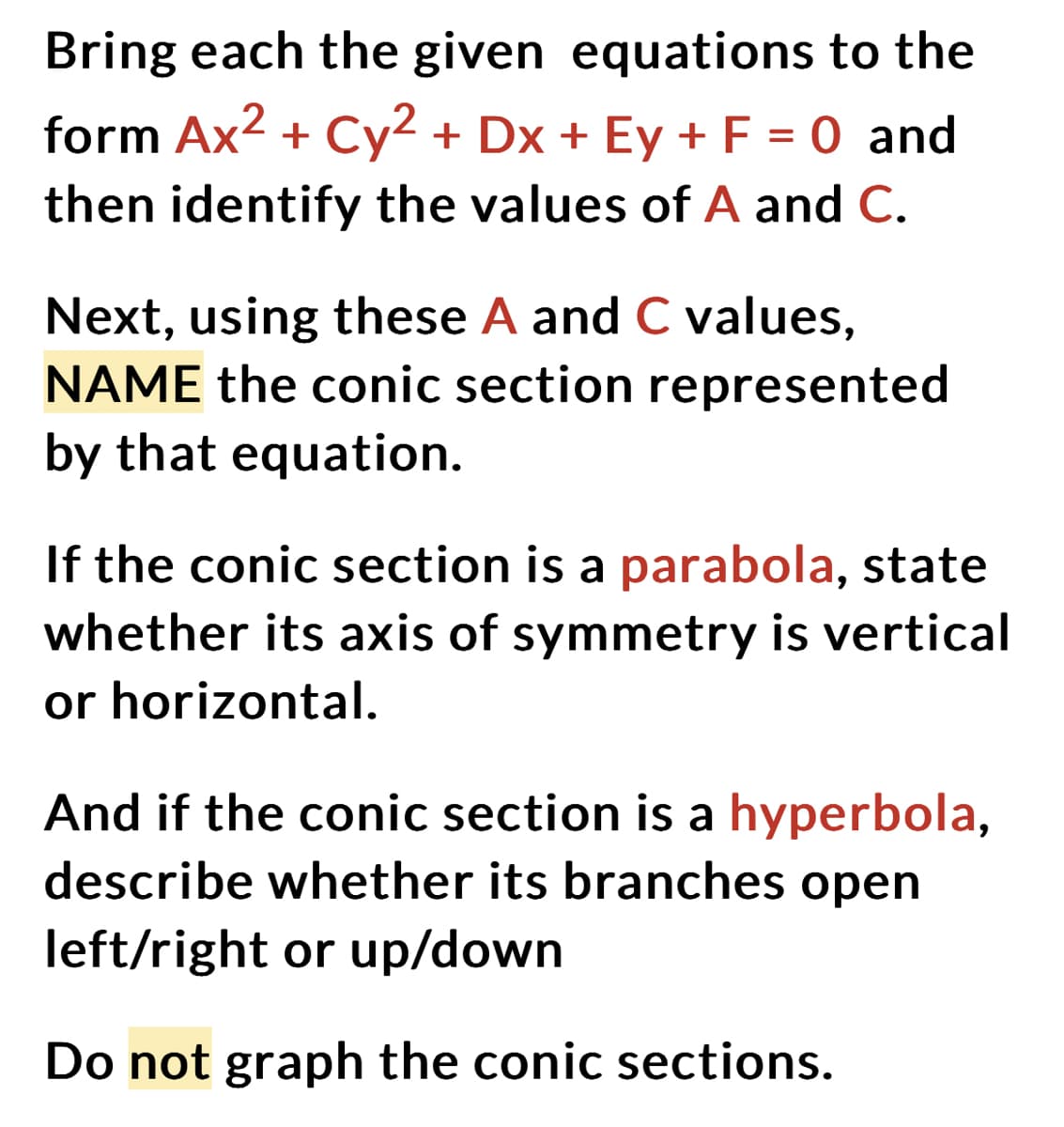 Bring each the given equations to the
form Ax² + Cy² + Dx + Ey + F = 0 and
then identify the values of A and C.
Next, using these A and C values,
NAME the conic section represented
by that equation.
If the conic section is a parabola, state
whether its axis of symmetry is vertical
or horizontal.
And if the conic section is a hyperbola,
describe whether its branches open
left/right or up/down
Do not graph the conic sections.