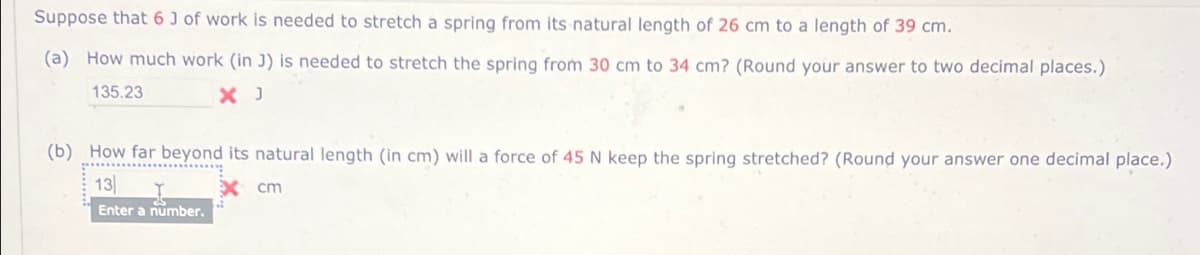 Suppose that 6 J of work is needed to stretch a spring from its natural length of 26 cm to a length of 39 cm.
(a) How much work (in J) is needed to stretch the spring from 30 cm to 34 cm? (Round your answer to two decimal places.)
135.23
X J
(b) How far beyond its natural length (in cm) will a force of 45 N keep the spring stretched? (Round your answer one decimal place.)
13
x cm
Enter a number.