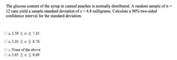 The glucose content of the syrup in canned peaches is normally distributed. A random sample of n =
12 cans yield a sample standard deviation of s = 4.8 milligrams. Calculate a 90% two-sided
confidence interval for the standard deviation.
O a.3.59 <o < 7.45
O b.3.30 So S8.76
Oc. None of the above
O d. 3.65 So 9.69
