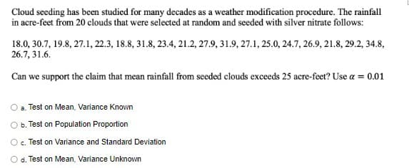 Cloud seeding has been studied for many decades as a weather modification procedure. The rainfall
in acre-feet from 20 clouds that were selected at random and seeded with silver nitrate follows:
18.0, 30.7, 19.8, 27.1, 22.3, 18.8, 31.8, 23.4, 21.2, 27.9, 31.9, 27.1, 25.0, 24.7, 26.9, 21.8, 29.2, 34.8,
26.7, 31.6.
Can we support the claim that mean rainfall from seeded clouds exceeds 25 acre-feet? Use a = 0.01
a. Test on Mean, Variance Known
b. Test on Population Proportion
Test on Variance and Standard Deviation
d. Test on Mean, Variance Unknown
