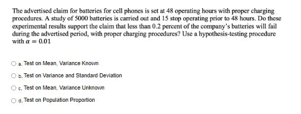 The advertised claim for batteries for cell phones is set at 48 operating hours with proper charging
procedures. A study of 5000 batteries is carried out and 15 stop operating prior to 48 hours. Do these
experimental results support the claim that less than 0.2 percent of the company's batteries will fail
during the advertised period, with proper charging procedures? Use a hypothesis-testing procedure
with a = 0.01
a. Test on Mean, Variance Known
b. Test on Variance and Standard Deviation
O. Test on Mean, Variance Unknown
O d. Test on Population Proportion
