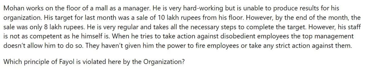 Mohan works on the floor of a mall as a manager. He is very hard-working but is unable to produce results for his
organization. His target for last month was a sale of 10 lakh rupees from his floor. However, by the end of the month, the
sale was only 8 lakh rupees. He is very regular and takes all the necessary steps to complete the target. However, his staff
is not as competent as he himself is. When he tries to take action against disobedient employees the top management
doesn't allow him to do so. They haven't given him the power to fire employees or take any strict action against them.
Which principle of Fayol is violated here by the Organization?