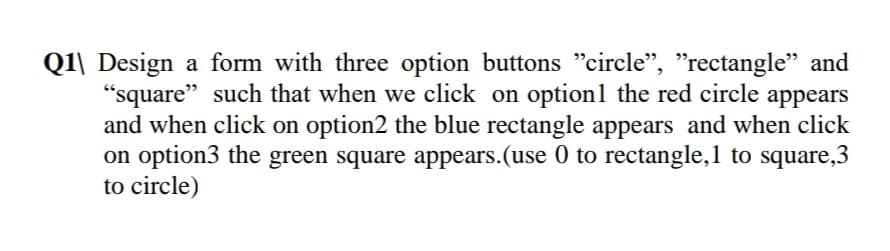 Q1\ Design a form with three option buttons "circle", "rectangle" and
"square" such that when we click on option1 the red circle appears
and when click on option2 the blue rectangle appears and when click
on option3 the green square appears.(use 0 to rectangle,1 to square,3
to circle)
