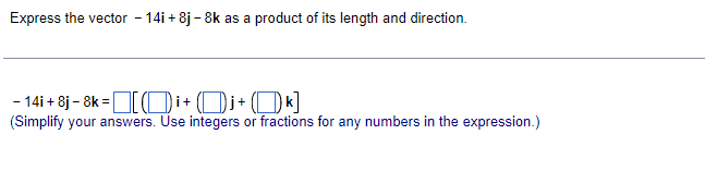 Express the vector - 14i + 8j - 8k as a product of its length and direction.
- 14i + 8j- 8k =TOi+ (Oj+ (Ok]
(Simplify your answers. Use integers or fractions for any numbers in the expression.)
