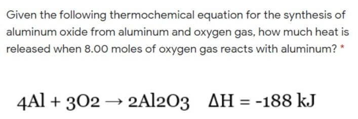 Given the following thermochemical equation for the synthesis of
aluminum oxide from aluminum and oxygen gas, how much heat is
released when 8.00 moles of oxygen gas reacts with aluminum? *
4Al + 302 →
2Al203 AH = -188 kJ
%3D
