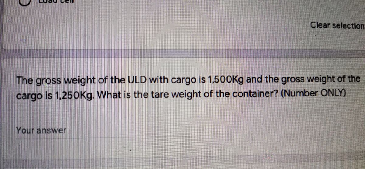 Clear selection
The gross weight of the ULD with cargo is 1,500Kg and the gross weight of the
cargo is 1,250Kg. What is the tare weight of the container? (Number ONLY)
Your answer
