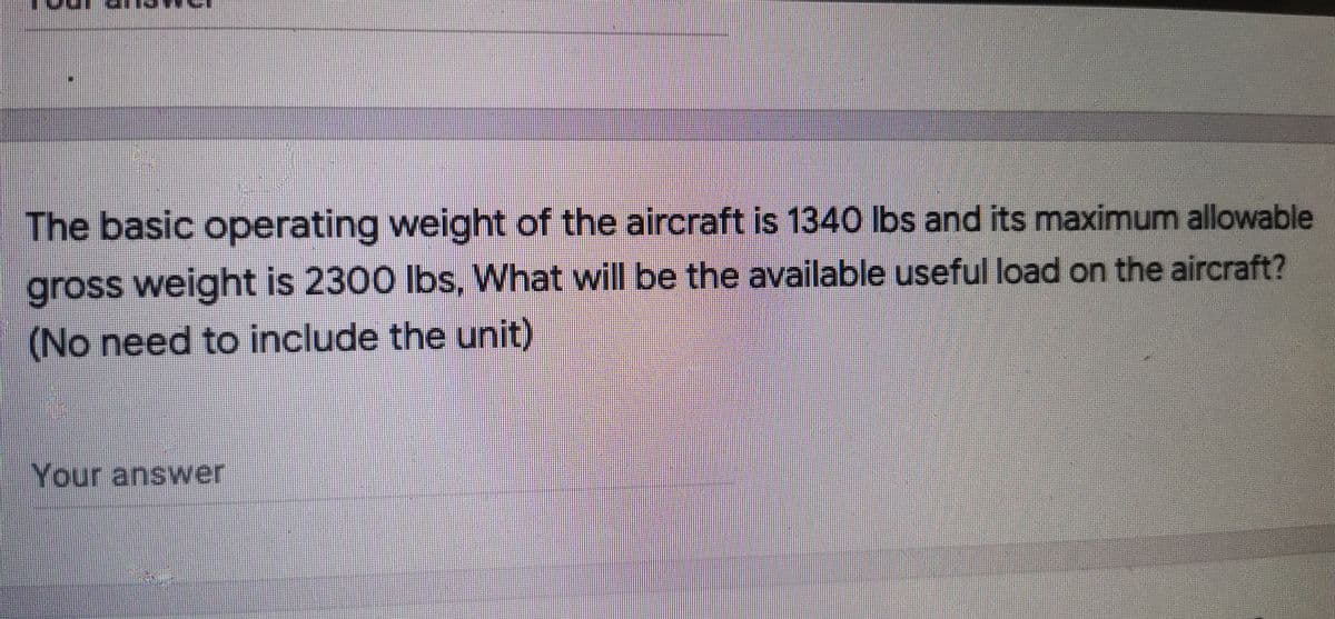 The basic operating weight of the aircraft is 1340 lbs and its maximum allowable
gross weight is 2300 lbs, What will be the available useful load on the aircraft?
(No need to include the unit)
Your answer
