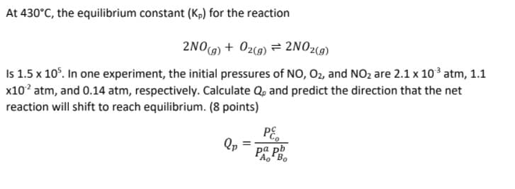 At 430°C, the equilibrium constant (Kp) for the reaction
2NO9) + 02(9) = 2NO2(9)
Is 1.5 x 10°. In one experiment, the initial pressures of NO, 02, and NO2 are 2.1 x 103 atm, 1.1
x10? atm, and 0.14 atm, respectively. Calculate Q, and predict the direction that the net
reaction will shift to reach equilibrium. (8 points)
PE,
Qp
ра pb
