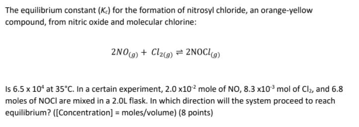 The equilibrium constant (K.) for the formation of nitrosyl chloride, an orange-yellow
compound, from nitric oxide and molecular chlorine:
2NO) + Cl20) = 2NOC[9)
Is 6.5 x 10* at 35°C. In a certain experiment, 2.0 x102 mole of NO, 8.3 x103 mol of Cl2, and 6.8
moles of NOCI are mixed in a 2.0L flask. In which direction will the system proceed to reach
equilibrium? ([Concentration] = moles/volume) (8 points)
