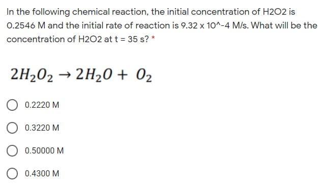 In the following chemical reaction, the initial concentration of H2O2 is
0.2546 M and the initial rate of reaction is 9.32 x 10^-4 M/s. What will be the
concentration of H2O2 at t = 35 s? *
2H202 → 2H20 + 02
0.2220 M
0.3220 M
0.50000 M
0.4300 M
