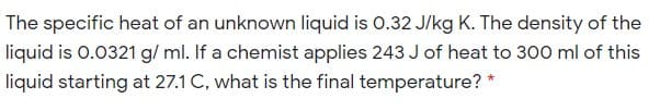 The specific heat of an unknown liquid is O.32 J/kg K. The density of the
liquid is 0.0321 g/ ml. If a chemist applies 243 J of heat to 300 ml of this
liquid starting at 27.1 C, what is the final temperature? *
