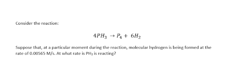 Consider the reaction:
4PH3 → P4 + 6H2
Suppose that, at a particular moment during the reaction, molecular hydrogen is being formed at the
rate of 0.00565 M/s. At what rate is PH3 is reacting?
