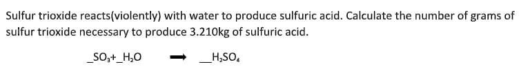 Sulfur trioxide reacts(violently) with water to produce sulfuric acid. Calculate the number of grams of
sulfur trioxide necessary to produce 3.210kg of sulfuric acid.
_SO,+_H,0
H,SO,
