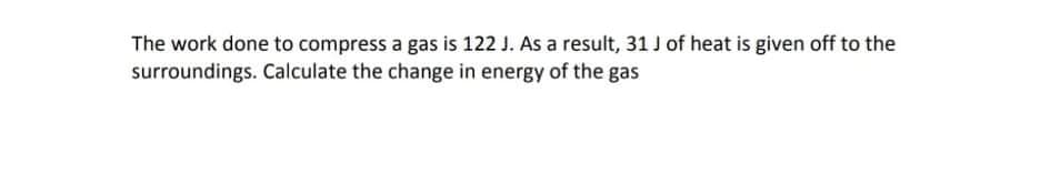 The work done to compress a gas is 122 J. As a result, 31 J of heat is given off to the
surroundings. Calculate the change in energy of the gas
