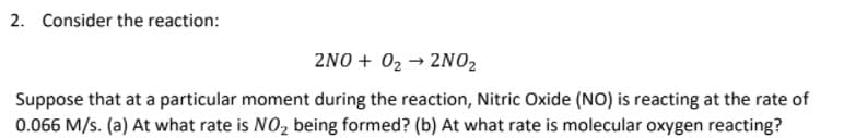 2. Consider the reaction:
2NO + 02 → 2NO2
Suppose that at a particular moment during the reaction, Nitric Oxide (NO) is reacting at the rate of
0.066 M/s. (a) At what rate is NO, being formed? (b) At what rate is molecular oxygen reacting?
