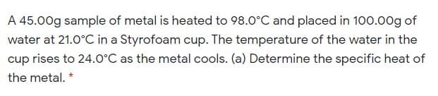 A 45.00g sample of metal is heated to 98.0°C and placed in 100.00g of
water at 21.0°C in a Styrofoam cup. The temperature of the water in the
cup rises to 24.0°C as the metal cools. (a) Determine the specific heat of
the metal. *
