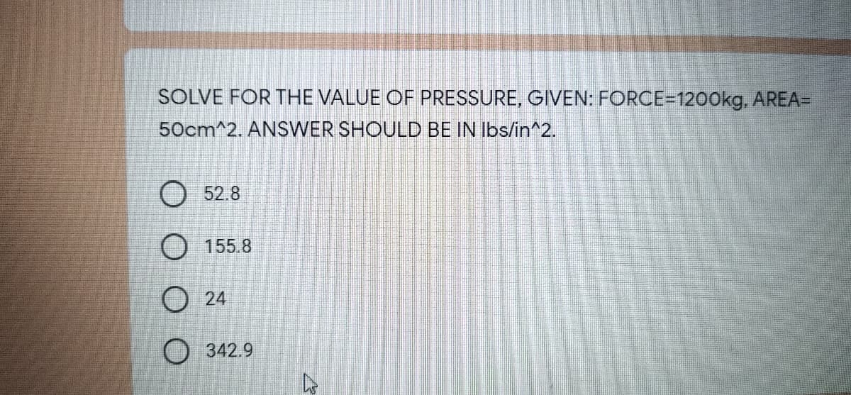 SOLVE FOR THE VALUE OF PRESSURE, GIVEN: FORCE=1200kg, AREA=
50cm^2. ANSWER SHOULD BE IN Ibs/in^2.
O 52.8
O 155.8
O 24
O 342.9
