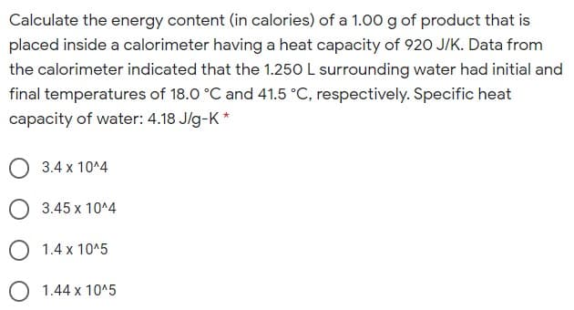 Calculate the energy content (in calories) of a 1.00 g of product that is
placed inside a calorimeter having a heat capacity of 920 J/K. Data from
the calorimeter indicated that the 1.250 L surrounding water had initial and
final temperatures of 18.0 °C and 41.5 °C, respectively. Specific heat
capacity of water: 4.18 Jlg-K *
3.4 x 10^4
O 3.45 x 10^4
1.4 x 10^5
O 1.44 x 10^5

