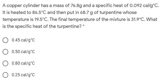 A copper cylinder has a mass of 76.8g and a specific heat of 0.092 cal/g°C.
It is heated to 86.5°C and then put in 68.7 g of turpentine whose
temperature is 19.5°C. The final temperature of the mixture is 31.9°C. What
is the specific heat of the turpentine? *
0.45 cal/g°C
O 0.50 cal/g°c
0.80 cal/g°C
O 0.25 cal/g°C
