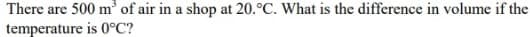 There are 500 m³ of air in a shop at 20.°C. What is the difference in volume if the
temperature
is 0°C?