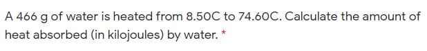 A 466 g of water is heated from 8.50C to 74.60C. Calculate the amount of
heat absorbed (in kilojoules) by water. *
