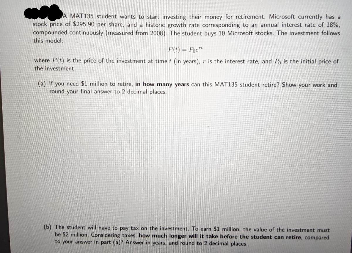 A MAT135 student wants to start investing their money for retirement. Microsoft currently has a
stock price of $295.90 per share, and a historic growth rate corresponding to an annual interest rate of 18%,
compounded continuously (measured from 2008). The student buys 10 Microsoft stocks. The investment follows
this model:
P(t) = Poe"t
where P(t) is the price of the investment at time t (in years), r is the interest rate, and Po is the initial price of
the investment.
(a) If you need $1 million to retire, in how many years can this MAT135 student retire? Show your work and
round your final answer to 2 decimal places.
(b) The student will have to pay tax on the investment. To earn $1 million, the value of the investment must
be $2 million. Considering taxes, how much longer will it take before the student can retire, compared
to your answer in part (a)? Answer in years, and round to 2 decimal places.

