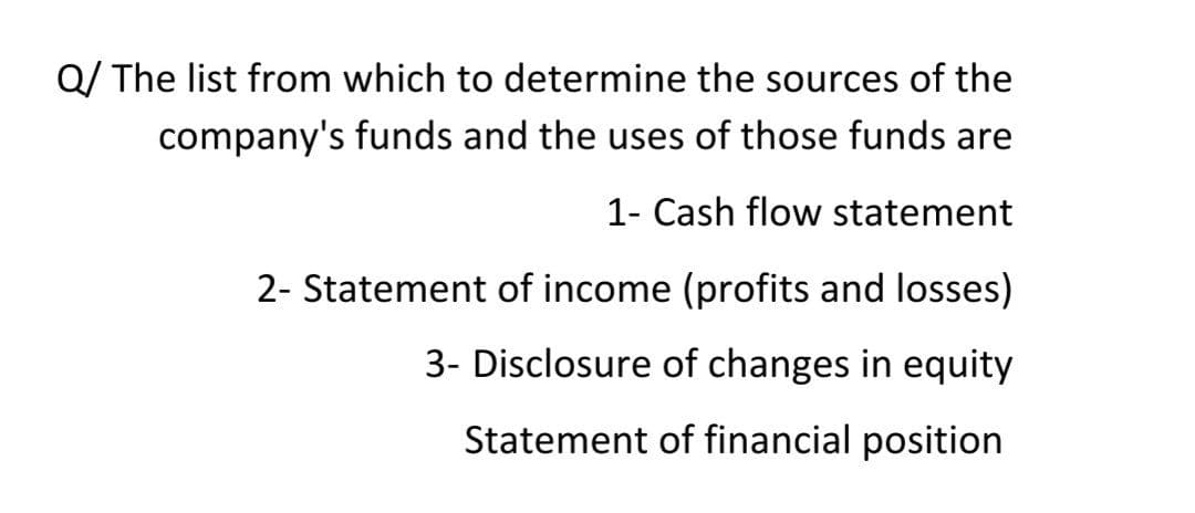 Q/ The list from which to determine the sources of the
company's funds and the uses of those funds are
1- Cash flow statement
2- Statement of income (profits and losses)
3- Disclosure of changes in equity
Statement of financial position

