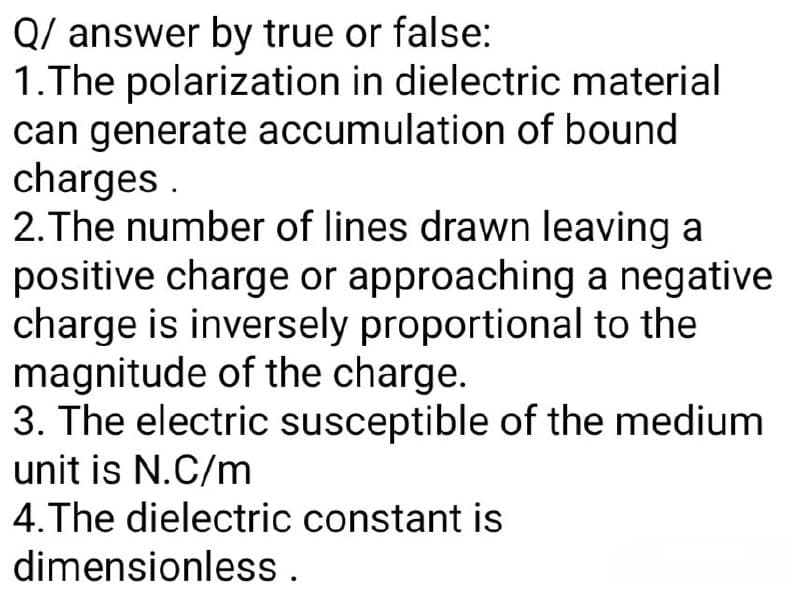 Q/ answer by true or false:
1.The polarization in dielectric material
can generate accumulation of bound
charges.
2. The number of lines drawn leaving a
positive charge or approaching a negative
charge is inversely proportional to the
magnitude of the charge.
3. The electric susceptible of the medium
unit is N.C/m
4.The dielectric constant is
dimensionless.