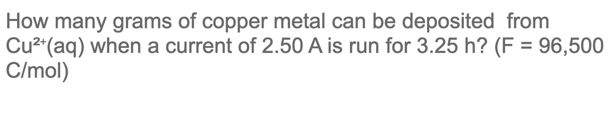 How many grams of copper metal can be deposited from
Cu2*(aq) when a current of 2.50 A is run for 3.25 h? (F = 96,500
C/mol)
