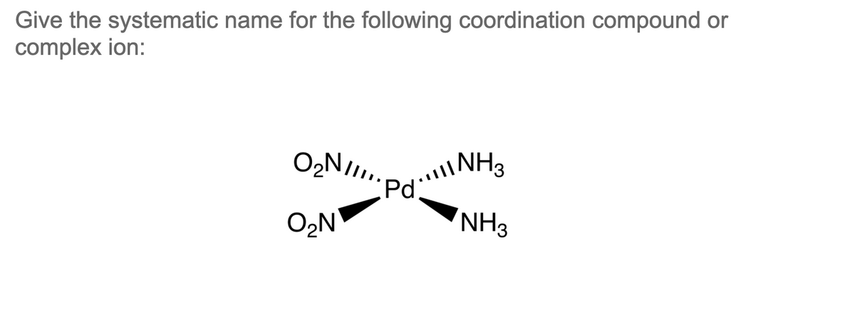 Give the systematic name for the following coordination compound or
complex ion:
NH3
Pd:
NH3
O2N
