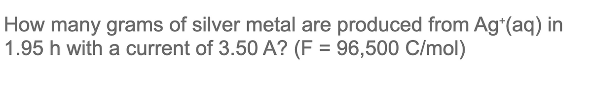 How many grams of silver metal are produced from Ag*(aq) in
1.95 h with a current of 3.50 A? (F = 96,500 C/mol)
