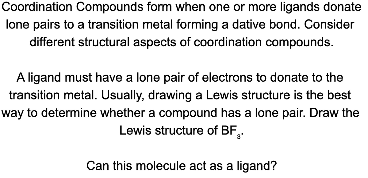 Coordination Compounds form when one or more ligands donate
lone pairs to a transition metal forming a dative bond. Consider
different structural aspects of coordination compounds.
A ligand must have a lone pair of electrons to donate to the
transition metal. Usually, drawing a Lewis structure is the best
way to determine whether a compound has a lone pair. Draw the
Lewis structure of BF,.
3'
Can this molecule act as a ligand?
