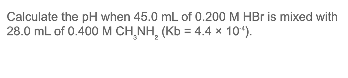 Calculate the pH when 45.0 mL of 0.200 M HBr is mixed with
28.0 mL of 0.400 M CH,NH, (Kb = 4.4 × 104).
