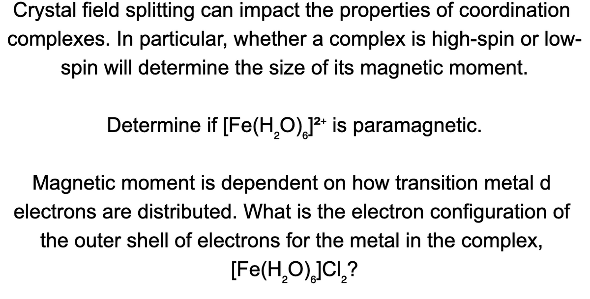 Crystal field splitting can impact the properties of coordination
complexes. In particular, whether a complex is high-spin or low-
spin will determine the size of its magnetic moment.
Determine if [Fe(H,O),]²* is paramagnetic.
Magnetic moment is dependent on how transition metal d
electrons are distributed. What is the electron configuration of
the outer shell of electrons for the metal in the complex,
[Fe(H,O),JCl,?
