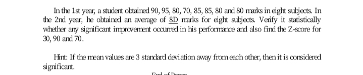 In the 1st year, a student obtained 90, 95, 80, 70, 85, 85, 80 and 80 maiks in eight subjects. In
the 2nd year, he obtained an average of 8D marks for eight subjects. Verify it statistically
whether any significant improvement occured in his performance and also find the Z-score for
30, 90 and 70.
Hint: If the mean values are 3 standard deviation away from each other, then it is considered
significant.
End of Do
